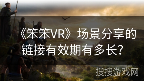 《笨笨VR》场景分享的链接有效期有多长？