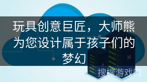 玩具创意巨匠，大师熊为您设计属于孩子们的梦幻