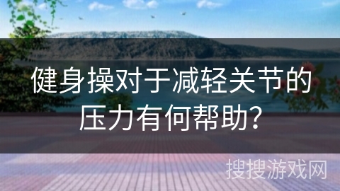 健身操对于减轻关节的压力有何帮助？