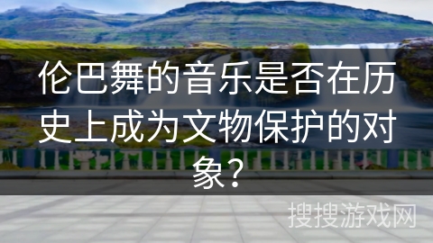 伦巴舞的音乐是否在历史上成为文物保护的对象？