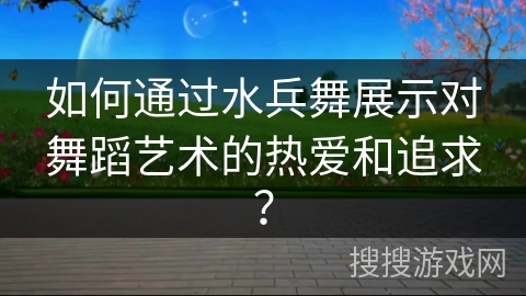 如何通过水兵舞展示对舞蹈艺术的热爱和追求？