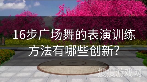 16步广场舞的表演训练方法有哪些创新？