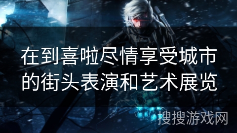 在到喜啦尽情享受城市的街头表演和艺术展览