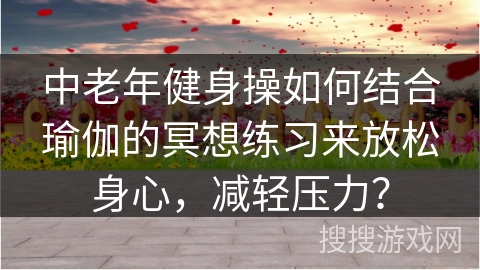 中老年健身操如何结合瑜伽的冥想练习来放松身心，减轻压力？