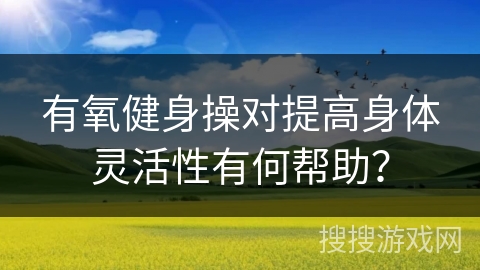 有氧健身操对提高身体灵活性有何帮助？