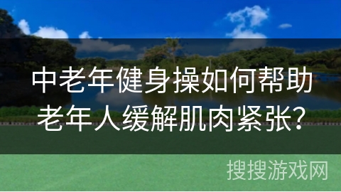 中老年健身操如何帮助老年人缓解肌肉紧张？