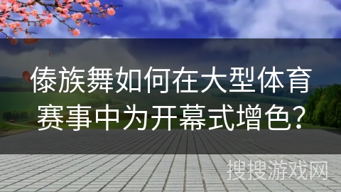 傣族舞如何在大型体育赛事中为开幕式增色？