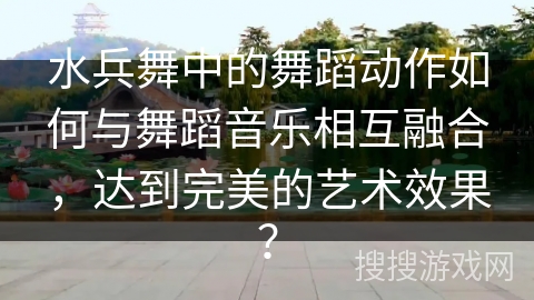 水兵舞中的舞蹈动作如何与舞蹈音乐相互融合，达到完美的艺术效果？