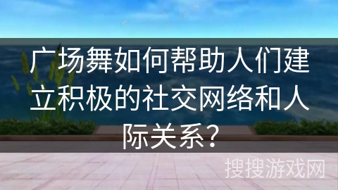 广场舞如何帮助人们建立积极的社交网络和人际关系？