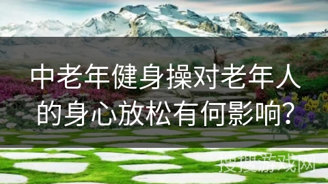中老年健身操对老年人的身心放松有何影响？