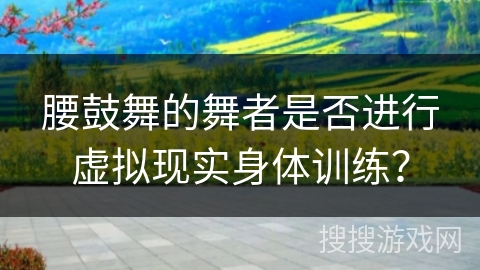 腰鼓舞的舞者是否进行虚拟现实身体训练？