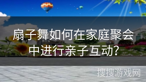 扇子舞如何在家庭聚会中进行亲子互动？
