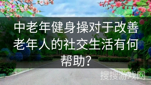 中老年健身操对于改善老年人的社交生活有何帮助？