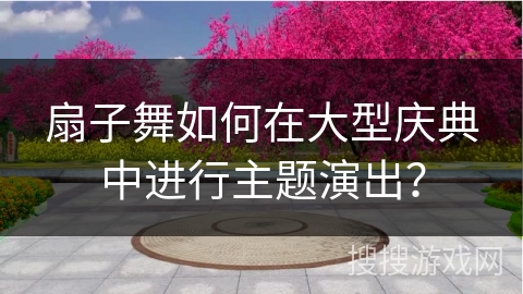 扇子舞如何在大型庆典中进行主题演出？