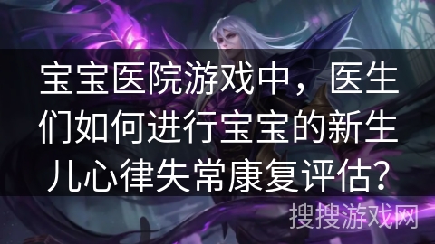 宝宝医院游戏中，医生们如何进行宝宝的新生儿心律失常康复评估？