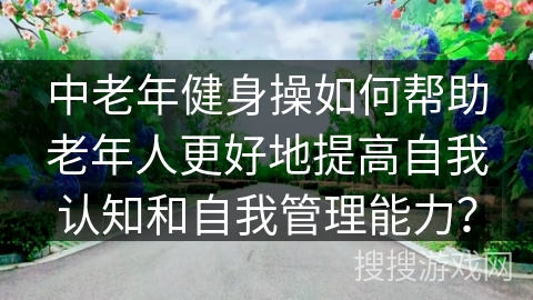 中老年健身操如何帮助老年人更好地提高自我认知和自我管理能力？