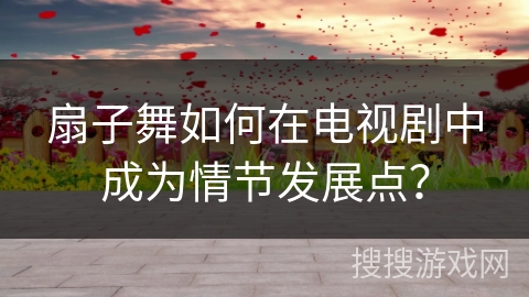 扇子舞如何在电视剧中成为情节发展点？