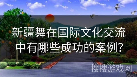 新疆舞在国际文化交流中有哪些成功的案例？