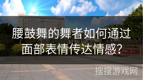 腰鼓舞的舞者如何通过面部表情传达情感？