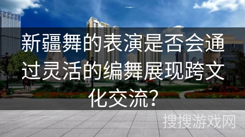 新疆舞的表演是否会通过灵活的编舞展现跨文化交流？