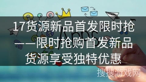 17货源新品首发限时抢——限时抢购首发新品货源享受独特优惠