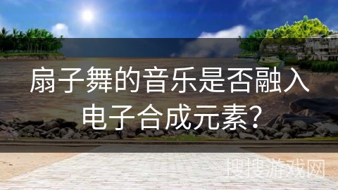 扇子舞的音乐是否融入电子合成元素？
