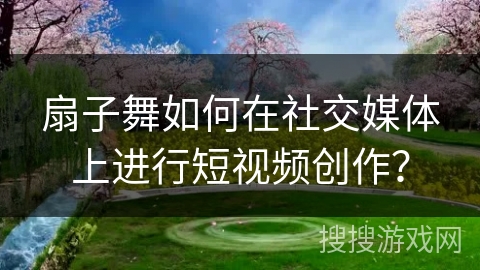 扇子舞如何在社交媒体上进行短视频创作？