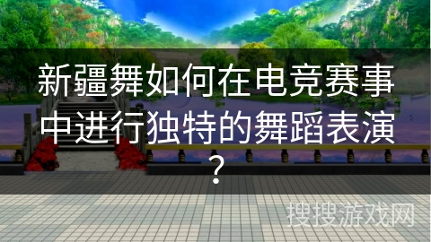 新疆舞如何在电竞赛事中进行独特的舞蹈表演？