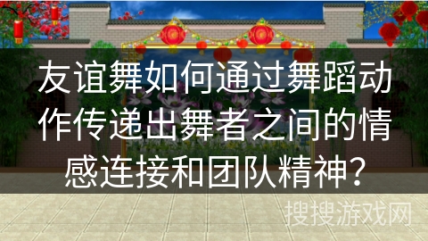 友谊舞如何通过舞蹈动作传递出舞者之间的情感连接和团队精神？