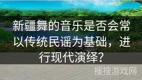新疆舞的音乐是否会常以传统民谣为基础，进行现代演绎？