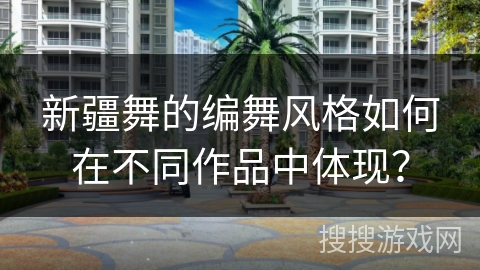 新疆舞的编舞风格如何在不同作品中体现？