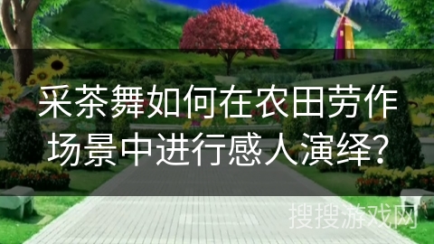 采茶舞如何在农田劳作场景中进行感人演绎？