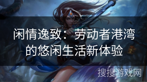 闲情逸致:劳动者港湾的悠闲生活新体验 闲情逸致:劳动者港湾的悠闲生活新体验