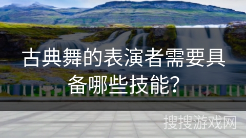 古典舞的表演者需要具备哪些技能？