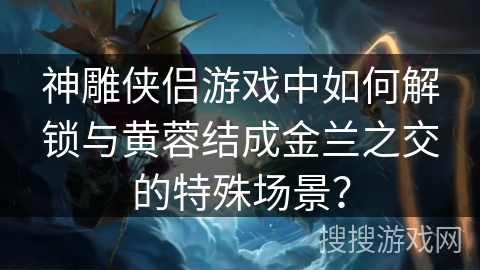 神雕侠侣游戏中如何解锁与黄蓉结成金兰之交的特殊场景? 神雕侠侣游戏中如何解锁与黄蓉结成金兰之交的特殊场景?