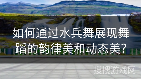 如何通过水兵舞展现舞蹈的韵律美和动态美？