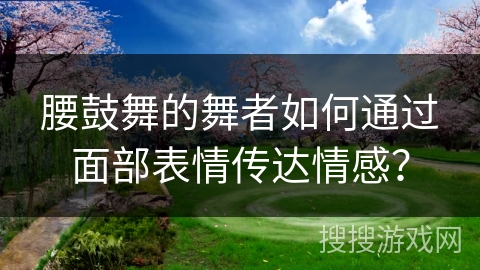 腰鼓舞的舞者如何通过面部表情传达情感? 腰鼓舞的舞者如何通过面部表情传达情感?