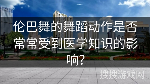 伦巴舞的舞蹈动作是否常常受到医学知识的影响？