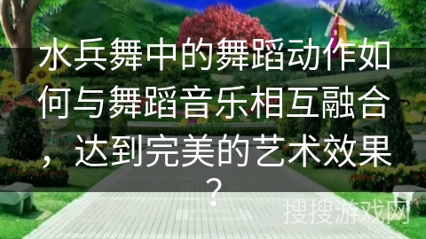 水兵舞中的舞蹈动作如何与舞蹈音乐相互融合，达到完美的艺术效果？