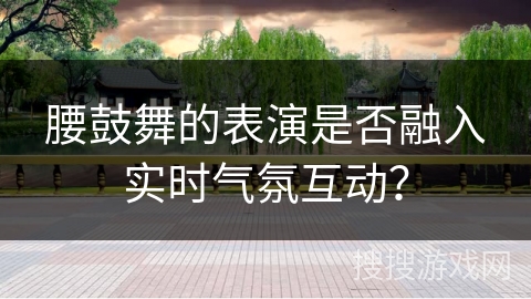 腰鼓舞的表演是否融入实时气氛互动？