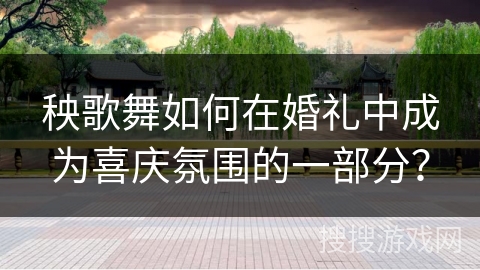 秧歌舞如何在婚礼中成为喜庆氛围的一部分？