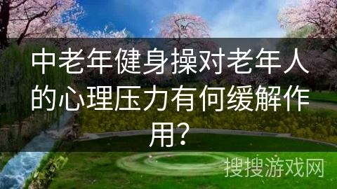 中老年健身操对老年人的心理压力有何缓解作用? 中老年健身操对老年人的心理压力有何缓解作用?