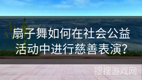 扇子舞如何在社会公益活动中进行慈善表演？