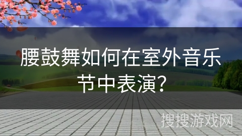 腰鼓舞如何在室外音乐节中表演？