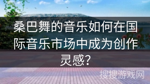 桑巴舞的音乐如何在国际音乐市场中成为创作灵感？