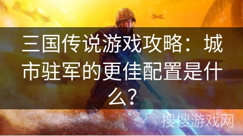 三国传说游戏攻略：城市驻军的更佳配置是什么？