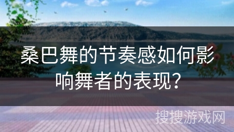 桑巴舞的节奏感如何影响舞者的表现？