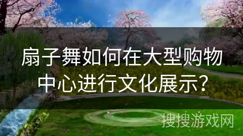扇子舞如何在大型购物中心进行文化展示？