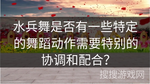 水兵舞是否有一些特定的舞蹈动作需要特别的协调和配合？