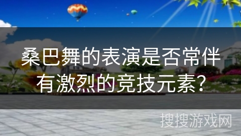 桑巴舞的表演是否常伴有激烈的竞技元素？